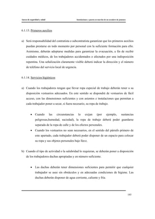 Anexo de seguridad y salud Instalaciones y puesta en marcha de un secadero de jamones
185
6.1.13. Primeros auxilios
a) Será responsabilidad del contratista o subcontratista garantizar que los primeros auxilios
puedan prestarse en todo momento por personal con la suficiente formación para ello.
Asimismo, deberán adoptarse medidas para garantizar la evacuación, a fin de recibir
cuidados médicos, de los trabajadores accidentados o afectados por una indisposición
repentina. Una señalización claramente visible deberá indicar la dirección y el número
de teléfono del servicio local de urgencia.
6.1.14. Servicios higiénicos
a) Cuando los trabajadores tengan que llevar ropa especial de trabajo deberán tener a su
disposición vestuarios adecuados. En este sentido se dispondrá de vestuarios de fácil
acceso, con las dimensiones suficientes y con asientos e instalaciones que permitan a
cada trabajador poner a secar, si fuera necesario, su ropa de trabajo.
• Cuando las circunstancias lo exijan (por ejemplo, sustancias
peligrosas,humedad, suciedad), la ropa de trabajo deberá poder guardarse
separada de la ropa de calle y de los efectos personales.
• Cuando los vestuarios no sean necesarios, en el sentido del párrafo primero de
este apartado, cada trabajador deberá poder disponer de un espacio para colocar
su ropa y sus objetos personales bajo llave.
b) Cuando el tipo de actividad o la salubridad lo requieran, se deberán poner a disposición
de los trabajadores duchas apropiadas y en número suficiente.
• Las duchas deberán tener dimensiones suficientes para permitir que cualquier
trabajador se asee sin obstáculos y en adecuadas condiciones de higiene. Las
duchas deberán disponer de agua corriente, caliente y fría.
 