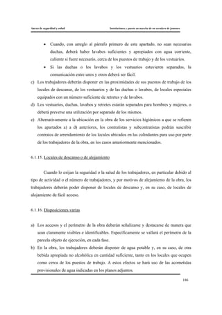 Anexo de seguridad y salud Instalaciones y puesta en marcha de un secadero de jamones
186
• Cuando, con arreglo al párrafo primero de este apartado, no sean necesarias
duchas, deberá haber lavabos suficientes y apropiados con agua corriente,
caliente si fuere necesario, cerca de los puestos de trabajo y de los vestuarios.
• Si las duchas o los lavabos y los vestuarios estuvieren separados, la
comunicación entre unos y otros deberá ser fácil.
c) Los trabajadores deberán disponer en las proximidades de sus puestos de trabajo de los
locales de descanso, de los vestuarios y de las duchas o lavabos, de locales especiales
equipados con un número suficiente de retretes y de lavabos.
d) Los vestuarios, duchas, lavabos y retretes estarán separados para hombres y mujeres, o
deberá preverse una utilización por separado de los mismos.
e) Alternativamente a la ubicación en la obra de los servicios higiénicos a que se refieren
los apartados a) a d) anteriores, los contratistas y subcontratistas podrán suscribir
contratos de arrendamiento de los locales ubicados en las colindantes para uso por parte
de los trabajadores de la obra, en los casos anteriormente mencionados.
6.1.15. Locales de descanso o de alojamiento
Cuando lo exijan la seguridad o la salud de los trabajadores, en particular debido al
tipo de actividad o el número de trabajadores, y por motivos de alejamiento de la obra, los
trabajadores deberán poder disponer de locales de descanso y, en su caso, de locales de
alojamiento de fácil acceso.
6.1.16. Disposiciones varias
a) Los accesos y el perímetro de la obra deberán señalizarse y destacarse de manera que
sean claramente visibles e identificables. Específicamente se vallará el perímetro de la
parcela objeto de ejecución, en cada fase.
b) En la obra, los trabajadores deberán disponer de agua potable y, en su caso, de otra
bebida apropiada no alcohólica en cantidad suficiente, tanto en los locales que ocupen
como cerca de los puestos de trabajo. A estos efectos se hará uso de las acometidas
provisionales de agua indicadas en los planos adjuntos.
 