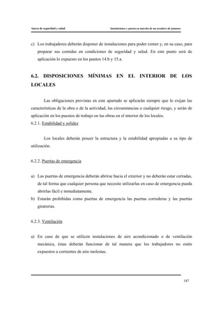 Anexo de seguridad y salud Instalaciones y puesta en marcha de un secadero de jamones
187
c) Los trabajadores deberán disponer de instalaciones para poder comer y, en su caso, para
preparar sus comidas en condiciones de seguridad y salud. En este punto será de
aplicación lo expuesto en los puntos 14.b y 15.a.
6.2. DISPOSICIONES MÍNIMAS EN EL INTERIOR DE LOS
LOCALES
Las obligaciones previstas en este apartado se aplicarán siempre que lo exijan las
características de la obra o de la actividad, las circunstancias o cualquier riesgo, y serán de
aplicación en los puestos de trabajo en las obras en el interior de los locales.
6.2.1. Estabilidad y solidez
Los locales deberán poseer la estructura y la estabilidad apropiadas a su tipo de
utilización.
6.2.2. Puertas de emergencia
a) Las puertas de emergencia deberán abrirse hacia el exterior y no deberán estar cerradas,
de tal forma que cualquier persona que necesite utilizarlas en caso de emergencia pueda
abrirlas fácil e inmediatamente.
b) Estarán prohibidas como puertas de emergencia las puertas correderas y las puertas
giratorias.
6.2.3. Ventilación
a) En caso de que se utilicen instalaciones de aire acondicionado o de ventilación
mecánica, éstas deberán funcionar de tal manera que los trabajadores no estén
expuestos a corrientes de aire molestas.
 