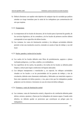 Anexo de seguridad y salud Instalaciones y puesta en marcha de un secadero de jamones
188
b) Deberá eliminarse con rapidez todo depósito de cualquier tipo de suciedad que pudiera
entrañar un riesgo inmediato para la salud de los trabajadores por contaminación del
aire que respiran.
6.2.4. Temperatura
a) La temperatura de los locales de descanso, de los locales para el personal de guardia, de
los servicios higiénicos, de los comedores y de los locales de primeros auxilios deberá
corresponder al uso específico de dichos locales.
b) Las ventanas, los vanos de iluminación cenitales y los tabiques acristalados deberán
permitir evitar una insolación excesiva, teniendo en cuenta el tipo de trabajo y uso del
local.
6.2.5. Suelos, paredes y techos de los locales
a) Los suelos de los locales deberán estar libres de protuberancias, agujeros o planos
inclinados peligrosos, y ser fijos, estables y no resbaladizos.
b) Las superficies de los suelos, las paredes y los techos de los locales se deberán poder
limpiar y enlucir para lograr condiciones de higiene adecuadas.
c) Los tabiques transparentes o translúcidos y, en especial, los tabiques acristalados
situados en los locales o en las proximidades de los puestos de trabajo y vías de
circulación, deberán estar claramente señalizados y fabricados con materiales seguros o
bien estar separados de dichos puestos y vías, para evitar que los trabajadores puedan
golpearse con los mismos o lesionarse en caso de rotura de dichos tabiques.
6.2.6. Ventanas y vanos de iluminación cenital
a) Las ventanas, vanos de iluminación cenital y dispositivos de ventilación deberán poder
abrirse, cerrarse, ajustarse y fijarse por los trabajadores de manera segura. Cuando estén
abiertos, no deberán quedar en posiciones que constituyan un peligro para los
trabajadores.
 