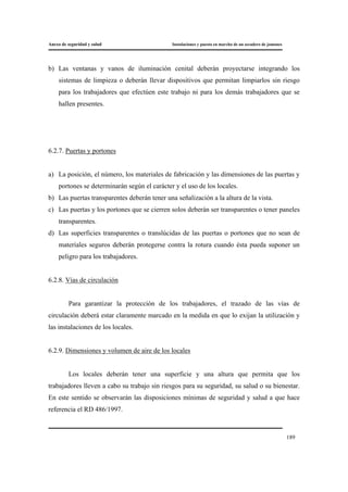Anexo de seguridad y salud Instalaciones y puesta en marcha de un secadero de jamones
189
b) Las ventanas y vanos de iluminación cenital deberán proyectarse integrando los
sistemas de limpieza o deberán llevar dispositivos que permitan limpiarlos sin riesgo
para los trabajadores que efectúen este trabajo ni para los demás trabajadores que se
hallen presentes.
6.2.7. Puertas y portones
a) La posición, el número, los materiales de fabricación y las dimensiones de las puertas y
portones se determinarán según el carácter y el uso de los locales.
b) Las puertas transparentes deberán tener una señalización a la altura de la vista.
c) Las puertas y los portones que se cierren solos deberán ser transparentes o tener paneles
transparentes.
d) Las superficies transparentes o translúcidas de las puertas o portones que no sean de
materiales seguros deberán protegerse contra la rotura cuando ésta pueda suponer un
peligro para los trabajadores.
6.2.8. Vías de circulación
Para garantizar la protección de los trabajadores, el trazado de las vías de
circulación deberá estar claramente marcado en la medida en que lo exijan la utilización y
las instalaciones de los locales.
6.2.9. Dimensiones y volumen de aire de los locales
Los locales deberán tener una superficie y una altura que permita que los
trabajadores lleven a cabo su trabajo sin riesgos para su seguridad, su salud o su bienestar.
En este sentido se observarán las disposiciones mínimas de seguridad y salud a que hace
referencia el RD 486/1997.
 