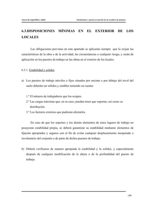 Anexo de seguridad y salud Instalaciones y puesta en marcha de un secadero de jamones
190
6.3.DISPOSICIONES MÍNIMAS EN EL EXTERIOR DE LOS
LOCALES
Las obligaciones previstas en este apartado se aplicarán siempre que lo exijan las
características de la obra o de la actividad, las circunstancias o cualquier riesgo, y serán de
aplicación en los puestos de trabajo en las obras en el exterior de los locales.
6.3.1. Estabilidad y solidez
a) Los puestos de trabajo móviles o fijos situados por encima o por debajo del nivel del
suelo deberán ser sólidos y estables teniendo en cuenta:
1.º El número de trabajadores que los ocupen.
2.º Las cargas máximas que, en su caso, puedan tener que soportar, así como su
distribución.
3.º Los factores externos que pudieran afectarles.
En caso de que los soportes y los demás elementos de estos lugares de trabajo no
poseyeran estabilidad propia, se deberá garantizar su estabilidad mediante elementos de
fijación apropiados y seguros con el fin de evitar cualquier desplazamiento inesperado o
involuntario del conjunto o de parte de dichos puestos de trabajo.
b) Deberá verificarse de manera apropiada la estabilidad y la solidez, y especialmente
después de cualquier modificación de la altura o de la profundidad del puesto de
trabajo.
 