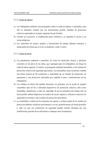Anexo de seguridad y salud Instalaciones y puesta en marcha de un secadero de jamones
191
6.3.2. Caídas de objetos
a) Los trabajadores deberán estar protegidos contra la caída de objetos o materiales; para
ello se utilizarán, siempre que sea técnicamente posible, medidas de protección
colectiva expresadas en el punto siguiente de este Estudio.
b) Cuando sea necesario, se establecerán pasos cubiertos o se impedirá el acceso a las
zonas peligrosas.
c) Los materiales de acopio, equipos y herramientas de trabajo deberán colocarse o
almacenarse de forma que se evite su desplome, caída o vuelco.
6.3.3. Caídas de altura
a) Las plataformas, andamios y pasarelas, así como los desniveles, huecos y aberturas
existentes en los pisos de las obras, que supongan para los trabajadores un riesgo de
caída de altura superior a 2 metros, se protegerán mediante barandillas u otro sistema de
protección colectiva de seguridad equivalente. Las barandillas serán resistentes, tendrán
una altura mínima de 90 centímetros y dispondrán de un reborde de protección, un
pasamanos y una protección intermedia que impidan el paso o deslizamiento de los
trabajadores.
b) Los trabajos en altura sólo podrán efectuarse, en principio, con la ayuda de equipos
concebidos para tal fin o utilizando dispositivos de protección colectiva, tales como
barandillas, plataformas o redes de seguridad. Si por la naturaleza del trabajo ello no
fuera posible, deberá disponerse de medios de acceso seguros y utilizarse cinturones de
seguridad con anclaje u otros medios de protección equivalente.
c) La estabilidad y solidez de los elementos de soporte y el buen estado de los medios de
protección deberán verificarse previamente a su uso, posteriormente de forma periódica
y cada vez que sus condiciones de seguridad puedan resultar afectadas por una
modificación, período de no utilización o cualquier otra circunstancia.
 