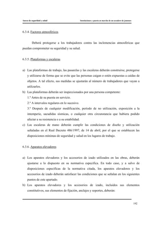 Anexo de seguridad y salud Instalaciones y puesta en marcha de un secadero de jamones
192
6.3.4. Factores atmosféricos
Deberá protegerse a los trabajadores contra las inclemencias atmosféricas que
puedan comprometer su seguridad y su salud.
6.3.5. Plataformas y escaleras
a) Las plataformas de trabajo, las pasarelas y las escaleras deberán construirse, protegerse
y utilizarse de forma que se evite que las personas caigan o estén expuestas a caídas de
objetos. A tal efecto, sus medidas se ajustarán al número de trabajadores que vayan a
utilizarlos.
b) Las plataformas deberán ser inspeccionados por una persona competente:
1.º Antes de su puesta en servicio.
2.º A intervalos regulares en lo sucesivo.
3.º Después de cualquier modificación, período de no utilización, exposición a la
intemperie, sacudidas sísmicas, o cualquier otra circunstancia que hubiera podido
afectar a su resistencia o a su estabilidad.
c) Las escaleras de mano deberán cumplir las condiciones de diseño y utilización
señaladas en el Real Decreto 486/1997, de 14 de abril, por el que se establecen las
disposiciones mínimas de seguridad y salud en los lugares de trabajo.
6.3.6. Aparatos elevadores
a) Los aparatos elevadores y los accesorios de izado utilizados en las obras, deberán
ajustarse a lo dispuesto en su normativa especifica. En todo caso, y a salvo de
disposiciones específicas de la normativa citada, los aparatos elevadores y los
accesorios de izado deberán satisfacer las condiciones que se señalan en los siguientes
puntos de este apartado.
b) Los aparatos elevadores y los accesorios de izado, incluidos sus elementos
constitutivos, sus elementos de fijación, anclajes y soportes, deberán:
 