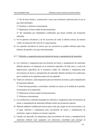 Anexo de seguridad y salud Instalaciones y puesta en marcha de un secadero de jamones
193
1.º Ser de buen diseño y construcción y tener una resistencia suficiente para el uso al
que estén destinados.
2.º Instalarse y utilizarse correctamente.
3.º Mantenerse en buen estado de funcionamiento.
4.º Ser manejados por trabajadores cualificados que hayan recibido una formación
adecuada.
c) En los aparatos elevadores y en los accesorios de izado se deberá colocar, de manera
visible, la indicación del valor de su carga máxima.
d) Los aparatos elevadores lo mismo que sus accesorios no podrán utilizarse para fines
distintos de aquellos a los que estén destinados.
6.3.7. Vehículos y maquinaria para movimiento de tierras y manipulación de materiales
a) Los vehículos y maquinaria para movimientos de tierras y manipulación de materiales
deberán ajustarse a lo dispuesto en su normativa específica. En todo caso, y a salvo de
disposiciones específicas de la normativa citada, los vehículos y maquinaria para
movimientos de tierras y manipulación de materiales deberán satisfacer las condiciones
que se señalan en los siguientes puntos de este apartado.
b) Todos los vehículos y toda maquinaria para movimientos de tierras y para manipulación
de materiales deberán:
1.º Estar bien proyectados y construidos, teniendo en cuenta, en la medida de lo posible,
los principios de la ergonomía.
2.º Mantenerse en buen estado de funcionamiento.
3.º Utilizarse correctamente.
c) Los conductores y personal encargado de vehículos y maquinarias para movimientos de
tierras y manipulación de materiales deberán recibir una formación especial.
d) Deberán adoptarse medidas preventivas para evitar que caigan en las excavaciones o en
el agua vehículos o maquinarias para movimiento de tierras y manipulación de
materiales, según se dispone en el punto siguiente.
e) Cuando sea adecuado, las maquinarias para movimientos de tierras y manipulación de
materiales deberán estar equipadas con estructuras concebidas para proteger al
 