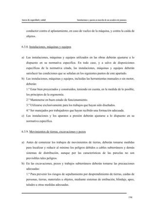 Anexo de seguridad y salud Instalaciones y puesta en marcha de un secadero de jamones
194
conductor contra el aplastamiento, en caso de vuelco de la máquina, y contra la caída de
objetos.
6.3.8. Instalaciones, máquinas y equipos
a) Las instalaciones, máquinas y equipos utilizados en las obras deberán ajustarse a lo
dispuesto en su normativa especifica. En todo caso, y a salvo de disposiciones
específicas de la normativa citada, las instalaciones, máquinas y equipos deberán
satisfacer las condiciones que se señalan en los siguientes puntos de este apartado.
b) Las instalaciones, máquinas y equipos, incluidas las herramientas manuales o sin motor,
deberán:
1.º Estar bien proyectados y construidos, teniendo en cuenta, en la medida de lo posible,
los principios de la ergonomía.
2.º Mantenerse en buen estado de funcionamiento.
3.º Utilizarse exclusivamente para los trabajos que hayan sido diseñados.
4.º Ser manejados por trabajadores que hayan recibido una formación adecuada.
c) Las instalaciones y los aparatos a presión deberán ajustarse a lo dispuesto en su
normativa específica.
6.3.9. Movimientos de tierras, excavaciones y pozos
a) Antes de comenzar los trabajos de movimientos de tierras, deberán tomarse medidas
para localizar y reducir al mínimo los peligros debidos a cables subterráneos y demás
sistemas de distribución, aunque por las características de las parcelas no son
previsibles tales peligros.
b) En las excavaciones, pozos y trabajos subterráneos deberán tomarse las precauciones
adecuadas:
1.º Para prevenir los riesgos de sepultamiento por desprendimiento de tierras, caídas de
personas, tierras, materiales u objetos, mediante sistemas de entibación, blindaje, apeo,
taludes u otras medidas adecuadas.
 