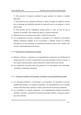 Anexo de seguridad y salud Instalaciones y puesta en marcha de un secadero de jamones
195
2.º Para prevenir la irrupción accidental de agua mediante los sistemas o medidas
adecuados.
3.º Para garantizar una ventilación suficiente en todos los lugares de trabajo de manera
que se mantenga una atmósfera apta para la respiración que no sea peligrosa o nociva
para la salud.
4.º Para permitir que los trabajadores puedan ponerse a salvo en caso de que se
produzca un incendio o una irrupción de agua o la caída de materiales.
c) Deberán preverse vías seguras para entrar y salir de la excavación.
d) Las acumulaciones de tierras, escombros o materiales y los vehículos en movimiento
deberán mantenerse alejados de las excavaciones o deberán tomarse las medidas
adecuadas, en su caso mediante la construcción de barreras, para evitar su caída en las
mismas o el derrumbamiento del terreno.
6.3.10. Instalaciones de distribución de energía
a) Deberán verificarse y mantenerse con regularidad las instalaciones de distribución de
energía presentes en la obra, en particular las que estén sometidas a factores externos. A
este respecto deberá prestarse especial atención al cuadro eléctrico provisional.
b) Las instalaciones existentes antes del comienzo de la obra deberán estar localizadas,
verificadas y señalizadas claramente.
6.3.11. Estructuras metálicas o de hormigón, encofrados y piezas prefabricadas pesadas
a) Las estructuras metálicas o de hormigón y sus elementos, los encofrados, las piezas
prefabricadas pesadas o los soportes temporales y los apuntalamientos sólo se podrán
montar o desmontar bajo vigilancia, control y dirección de una persona competente.
b) Los encofrados, los soportes temporales y los apuntalamientos deberán proyectarse,
calcularse, montarse y mantenerse de manera que puedan soportar si riesgo las cargas a
que sean sometidos.
 
