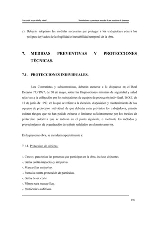 Anexo de seguridad y salud Instalaciones y puesta en marcha de un secadero de jamones
196
c) Deberán adoptarse las medidas necesarias par proteger a los trabajadores contra los
peligros derivados de la fragilidad o inestabilidad temporal de la obra.
7. MEDIDAS PREVENTIVAS Y PROTECCIONES
TÉCNICAS.
7.1. PROTECCIONES INDIVIDUALES.
Los Contratistas y subcontratistas, deberán atenerse a lo dispuesto en el Real
Decreto 773/1997, de 30 de mayo, sobre las Disposiciones mínimas de seguridad y salud
relativas a la utilización por los trabajadores de equipos de protección individual. B.O.E. de
12 de junio de 1997, en lo que se refiere a la elección, disposición y mantenimiento de los
equipos de protección individual de que deberán estar provistos los trabajadores, cuando
existan riesgos que no han podido evitarse o limitarse suficientemente por los medios de
protección colectiva que se indican en el punto siguiente, o mediante los métodos y
procedimientos de organización de trabajo señalados en el punto anterior.
En la presente obra, se atenderá especialmente a:
7.1.1. Protección de cabezas:
-. Cascos: para todas las personas que participan en la obra, incluso visitantes.
-. Gafas contra impactos y antipolvo.
-. Mascarillas antipolvo.
-. Pantalla contra protección de partículas.
-. Gafas de oxicorte.
-. Filtros para mascarillas.
-. Protectores auditivos.
 
