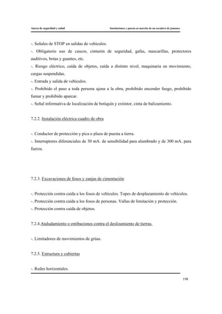 Anexo de seguridad y salud Instalaciones y puesta en marcha de un secadero de jamones
198
-. Señales de STOP en salidas de vehículos.
-. Obligatorio uso de cascos, cinturón de seguridad, gafas, mascarillas, protectores
auditivos, botas y guantes, etc.
-. Riesgo eléctrico, caída de objetos, caída a distinto nivel, maquinaria en movimiento,
cargas suspendidas.
-. Entrada y salida de vehículos.
-. Prohibido el paso a toda persona ajena a la obra, prohibido encender fuego, prohibido
fumar y prohibido aparcar.
-. Señal informativa de localización de botiquín y extintor, cinta de balizamiento.
7.2.2. Instalación eléctrica cuadro de obra
-. Conductor de protección y pica o plaza de puesta a tierra.
-. Interruptores diferenciales de 30 mA. de sensibilidad para alumbrado y de 300 mA. para
fuerza.
7.2.3. Excavaciones de fosos y zanjas de cimentación
-. Protección contra caída a los fosos de vehículos. Topes de desplazamiento de vehículos.
-. Protección contra caída a los fosos de personas. Vallas de limitación y protección.
-. Protección contra caída de objetos.
7.2.4.Ataludamiento o entibaciones contra el deslizamiento de tierras.
-. Limitadores de movimientos de grúas.
7.2.5. Estructura y cubiertas
-. Redes horizontales.
 