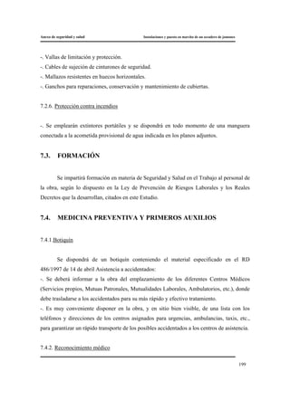 Anexo de seguridad y salud Instalaciones y puesta en marcha de un secadero de jamones
199
-. Vallas de limitación y protección.
-. Cables de sujeción de cinturones de seguridad.
-. Mallazos resistentes en huecos horizontales.
-. Ganchos para reparaciones, conservación y mantenimiento de cubiertas.
7.2.6. Protección contra incendios
-. Se emplearán extintores portátiles y se dispondrá en todo momento de una manguera
conectada a la acometida provisional de agua indicada en los planos adjuntos.
7.3. FORMACIÓN
Se impartirá formación en materia de Seguridad y Salud en el Trabajo al personal de
la obra, según lo dispuesto en la Ley de Prevención de Riesgos Laborales y los Reales
Decretos que la desarrollan, citados en este Estudio.
7.4. MEDICINA PREVENTIVA Y PRIMEROS AUXILIOS
7.4.1.Botiquín
Se dispondrá de un botiquín conteniendo el material especificado en el RD
486/1997 de 14 de abril Asistencia a accidentados:
-. Se deberá informar a la obra del emplazamiento de los diferentes Centros Médicos
(Servicios propios, Mutuas Patronales, Mutualidades Laborales, Ambulatorios, etc.), donde
debe trasladarse a los accidentados para su más rápido y efectivo tratamiento.
-. Es muy conveniente disponer en la obra, y en sitio bien visible, de una lista con los
teléfonos y direcciones de los centros asignados para urgencias, ambulancias, taxis, etc.,
para garantizar un rápido transporte de los posibles accidentados a los centros de asistencia.
7.4.2. Reconocimiento médico
 