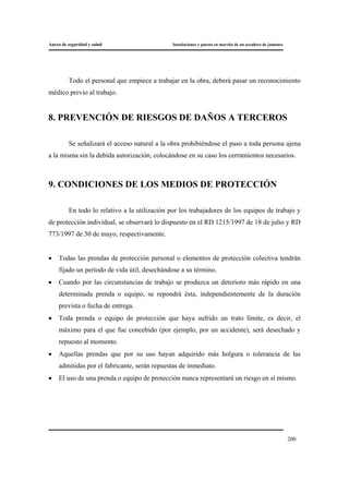 Anexo de seguridad y salud Instalaciones y puesta en marcha de un secadero de jamones
200
Todo el personal que empiece a trabajar en la obra, deberá pasar un reconocimiento
médico previo al trabajo.
8. PREVENCIÓN DE RIESGOS DE DAÑOS A TERCEROS
Se señalizará el acceso natural a la obra prohibiéndose el paso a toda persona ajena
a la misma sin la debida autorización, colocándose en su caso los cerramientos necesarios.
9. CONDICIONES DE LOS MEDIOS DE PROTECCIÓN
En todo lo relativo a la utilización por los trabajadores de los equipos de trabajo y
de protección individual, se observará lo dispuesto en el RD 1215/1997 de 18 de julio y RD
773/1997 de 30 de mayo, respectivamente.
• Todas las prendas de protección personal o elementos de protección colectiva tendrán
fijado un período de vida útil, desechándose a su término.
• Cuando por las circunstancias de trabajo se produzca un deterioro más rápido en una
determinada prenda o equipo, se repondrá ésta, independientemente de la duración
prevista o fecha de entrega.
• Toda prenda o equipo de protección que haya sufrido un trato límite, es decir, el
máximo para el que fue concebido (por ejemplo, por un accidente), será desechado y
repuesto al momento.
• Aquellas prendas que por su uso hayan adquirido más holgura o tolerancia de las
admitidas por el fabricante, serán repuestas de inmediato.
• El uso de una prenda o equipo de protección nunca representará un riesgo en sí mismo.
 