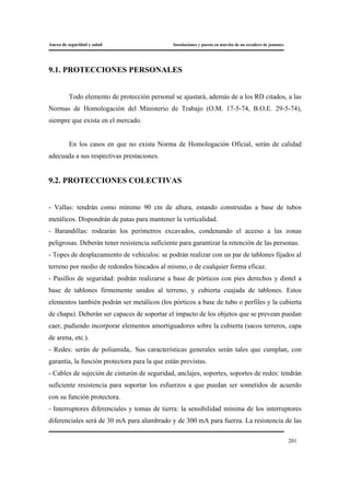 Anexo de seguridad y salud Instalaciones y puesta en marcha de un secadero de jamones
201
9.1. PROTECCIONES PERSONALES
Todo elemento de protección personal se ajustará, además de a los RD citados, a las
Normas de Homologación del Ministerio de Trabajo (O.M. 17-5-74, B.O.E. 29-5-74),
siempre que exista en el mercado.
En los casos en que no exista Norma de Homologación Oficial, serán de calidad
adecuada a sus respectivas prestaciones.
9.2. PROTECCIONES COLECTIVAS
- Vallas: tendrán como mínimo 90 cm de altura, estando construidas a base de tubos
metálicos. Dispondrán de patas para mantener la verticalidad.
- Barandillas: rodearán los perímetros excavados, condenando el acceso a las zonas
peligrosas. Deberán tener resistencia suficiente para garantizar la retención de las personas.
- Topes de desplazamiento de vehículos: se podrán realizar con un par de tablones fijados al
terreno por medio de redondos hincados al mismo, o de cualquier forma eficaz.
- Pasillos de seguridad: podrán realizarse a base de pórticos con pies derechos y dintel a
base de tablones firmemente unidos al terreno, y cubierta cuajada de tablones. Estos
elementos también podrán ser metálicos (los pórticos a base de tubo o perfiles y la cubierta
de chapa). Deberán ser capaces de soportar el impacto de los objetos que se prevean puedan
caer, pudiendo incorporar elementos amortiguadores sobre la cubierta (sacos terreros, capa
de arena, etc.).
- Redes: serán de poliamida,. Sus características generales serán tales que cumplan, con
garantía, la función protectora para la que están previstas.
- Cables de sujeción de cinturón de seguridad, anclajes, soportes, soportes de redes: tendrán
suficiente resistencia para soportar los esfuerzos a que puedan ser sometidos de acuerdo
con su función protectora.
- Interruptores diferenciales y tomas de tierra: la sensibilidad mínima de los interruptores
diferenciales será de 30 mA para alumbrado y de 300 mA para fuerza. La resistencia de las
 