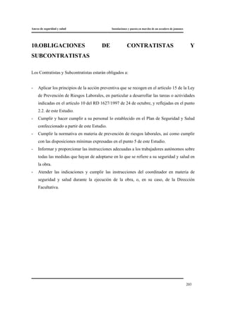 Anexo de seguridad y salud Instalaciones y puesta en marcha de un secadero de jamones
203
10.OBLIGACIONES DE CONTRATISTAS Y
SUBCONTRATISTAS
Los Contratistas y Subcontratistas estarán obligados a:
- Aplicar los principios de la acción preventiva que se recogen en el artículo 15 de la Ley
de Prevención de Riesgos Laborales, en particular a desarrollar las tareas o actividades
indicadas en el artículo 10 del RD 1627/1997 de 24 de octubre, y reflejadas en el punto
2.2. de este Estudio.
- Cumplir y hacer cumplir a su personal lo establecido en el Plan de Seguridad y Salud
confeccionado a partir de este Estudio.
- Cumplir la normativa en materia de prevención de riesgos laborales, así como cumplir
con las disposiciones mínimas expresadas en el punto 5 de este Estudio.
- Informar y proporcionar las instrucciones adecuadas a los trabajadores autónomos sobre
todas las medidas que hayan de adoptarse en lo que se refiere a su seguridad y salud en
la obra.
- Atender las indicaciones y cumplir las instrucciones del coordinador en materia de
seguridad y salud durante la ejecución de la obra, o, en su caso, de la Dirección
Facultativa.
 