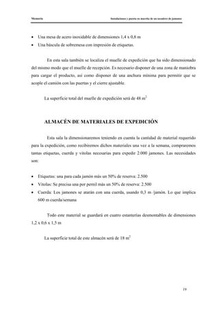 Memoria Instalaciones y puesta en marcha de un secadero de jamones
19
• Una mesa de acero inoxidable de dimensiones 1,4 x 0,8 m
• Una báscula de sobremesa con impresión de etiquetas.
En esta sala también se localiza el muelle de expedición que ha sido dimensionado
del mismo modo que el muelle de recepción. Es necesario disponer de una zona de maniobra
para cargar el producto, así como disponer de una anchura mínima para permitir que se
acople el camión con las puertas y el cierre ajustable.
La superficie total del muelle de expedición será de 48 m2
ALMACÉN DE MATERIALES DE EXPEDICIÓN
Esta sala la dimensionaremos teniendo en cuenta la cantidad de material requerido
para la expedición, como recibiremos dichos materiales una vez a la semana, compraremos
tantas etiquetas, cuerda y vitolas necesarias para expedir 2.000 jamones. Las necesidades
son:
• Etiquetas: una para cada jamón más un 50% de reserva: 2.500
• Vitolas: Se precisa una por pernil más un 50% de reserva: 2.500
• Cuerda: Los jamones se atarán con una cuerda, usando 0,3 m /jamón. Lo que implica
600 m cuerda/semana
Todo este material se guardará en cuatro estanterías desmontables de dimensiones
1,2 x 0,6 x 1,5 m
La superficie total de este almacén será de 18 m2
 