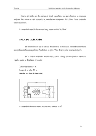 Memoria Instalaciones y puesta en marcha de un secadero de jamones
22
Estarán divididos en dos partes de igual superficie, una para hombre y otra para
mujeres. Para entrar a cada vestuario se ha colocado una puerta de 1,20 m. Cada vestuario
tendrá dos aseos.
La superficie total de los vestuarios y aseos será de 20,23 m2
SALA DE DESCANSO
El dimensionado de la sala de descanso se ha realizado tomando como base
las medidas reflejadas por Ernst Neufert en su libro “Arte de proyectar en arquitectura”.
En la sala se dispondrá de una mesa, varias sillas y una máquina de refrescos
y cafés según se detalla en el boceto.
Ancho de la sala: 4 m
Largo de la sala: 2,5 m
Boceto 10: Sala de descanso.
La superficie final de la sala de descanso será de 10 m2
 
