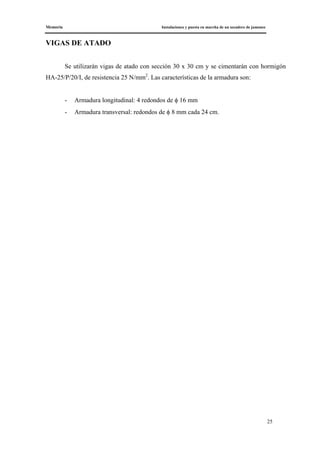 Memoria Instalaciones y puesta en marcha de un secadero de jamones
25
VIGAS DE ATADO
Se utilizarán vigas de atado con sección 30 x 30 cm y se cimentarán con hormigón
HA-25/P/20/I, de resistencia 25 N/mm2
. Las características de la armadura son:
- Armadura longitudinal: 4 redondos de φ 16 mm
- Armadura transversal: redondos de φ 8 mm cada 24 cm.
 