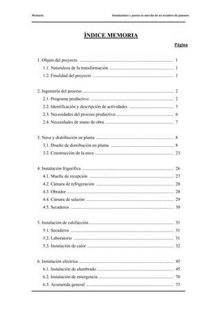 Memoria Instalaciones y puesta en marcha de un secadero de jamones
ÍNDICE MEMORIA
Página
1. Objeto del proyecto .................................................................................... 1
1.1. Naturaleza de la transformación ......................................................... 1
1.2. Finalidad del proyecto ........................................................................ 1
2. Ingeniería del proceso ................................................................................. 2
2.1. Programa productivo .......................................................................... 2
2.2. Identificación y descripción de actividades ........................................ 3
2.3. Necesidades del proceso productivo ................................................... 6
2.4. Necesidades de mano de obra ............................................................. 7
3. Nave y distribución en planta ..................................................................... 8
3.1. Diseño de distribución en planta ........................................................ 8
3.2. Construcción de la nave ...................................................................... 23
4. Instalación frigorífica .................................................................................. 26
4.1. Muelle de recepción ........................................................................... 27
4.2. Cámara de refrigeración ..................................................................... 28
4.3. Obrador ............................................................................................... 28
4.4. Cámara de salazón .............................................................................. 29
4.5. Secaderos ............................................................................................ 30
5. Instalación de calefacción............................................................................ 31
5.1. Secaderos ............................................................................................ 31
5.2. Laboratorio ......................................................................................... 31
5.3. Instalación de calor ............................................................................. 32
6. Instalación eléctrica..................................................................................... 45
6.1. Instalación de alumbrado .................................................................... 45
6.2. Instalación de emergencia ................................................................... 70
6.3. Acometida general .............................................................................. 73
 
