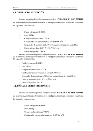 Memoria Instalaciones y puesta en marcha de un secadero de jamones
27
4.1. MUELLE DE RECEPCIÓN
Se usará un equipo frigorífico compacto modelo UNIBLOCK RN MRN 335T02F
de la empresa Zanotti que colocaremos en la pared para una correcta ventilación y que tiene
las siguientes características:
- Fluido refrigerante R-404A.
- Peso: 285 kg
- Compresor hermético de 2’2 kW
- Condensador con un volumen de aire de 6.000 m3
/h
- Evaporador de aluminio de 6.800 m3
/h y proyección de aire hasta 11 m.
- Potencia frigorífica: 9.089 W = 32.720’4 kJ/h
- Potencia requerida: 3’4 kW
Se usará un equipo frigorífico compacto modelo UNIBLOCK RN MRN 335T02F
de la empresa Zanotti que colocaremos en la pared para una correcta ventilación y que tiene
las siguientes características:
- Fluido refrigerante R-404A.
- Peso: 285 kg
- Compresor hermético de 2’2 kW
- Condensador con un volumen de aire de 6.000 m3
/h
- Evaporador de aluminio de 6.800 m3
/h y proyección de aire hasta 11 m.
- Potencia frigorífica: 9.089 W = 32.720’4 kJ/h
- Potencia requerida: 3’4 kW
4.2. CÁMARA DE REFRIGERACIÓN
Se usará un equipo frigorífico compacto modelo UNIBLOCK RS MRS 250N01F
de la empresa Zanotti que colocaremos en la pared para una correcta ventilación y que tiene
las siguientes características:
- Fluido refrigerante R-404A.
- Peso: 613 kg
- Compresor hermético de 7’5 kW
- Condensador con un volumen de aire de 13.700 m3
/h
 