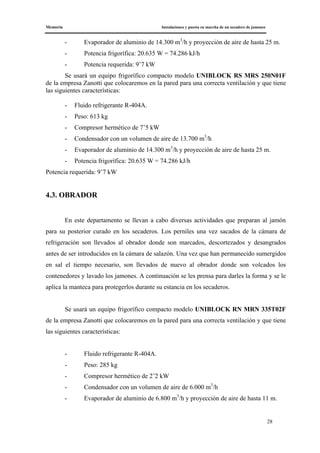 Memoria Instalaciones y puesta en marcha de un secadero de jamones
28
- Evaporador de aluminio de 14.300 m3
/h y proyección de aire de hasta 25 m.
- Potencia frigorífica: 20.635 W = 74.286 kJ/h
- Potencia requerida: 9’7 kW
Se usará un equipo frigorífico compacto modelo UNIBLOCK RS MRS 250N01F
de la empresa Zanotti que colocaremos en la pared para una correcta ventilación y que tiene
las siguientes características:
- Fluido refrigerante R-404A.
- Peso: 613 kg
- Compresor hermético de 7’5 kW
- Condensador con un volumen de aire de 13.700 m3
/h
- Evaporador de aluminio de 14.300 m3
/h y proyección de aire de hasta 25 m.
- Potencia frigorífica: 20.635 W = 74.286 kJ/h
Potencia requerida: 9’7 kW
4.3. OBRADOR
En este departamento se llevan a cabo diversas actividades que preparan al jamón
para su posterior curado en los secaderos. Los perniles una vez sacados de la cámara de
refrigeración son llevados al obrador donde son marcados, descortezados y desangrados
antes de ser introducidos en la cámara de salazón. Una vez que han permanecido sumergidos
en sal el tiempo necesario, son llevados de nuevo al obrador donde son volcados los
contenedores y lavado los jamones. A continuación se les prensa para darles la forma y se le
aplica la manteca para protegerlos durante su estancia en los secaderos.
Se usará un equipo frigorífico compacto modelo UNIBLOCK RN MRN 335T02F
de la empresa Zanotti que colocaremos en la pared para una correcta ventilación y que tiene
las siguientes características:
- Fluido refrigerante R-404A.
- Peso: 285 kg
- Compresor hermético de 2’2 kW
- Condensador con un volumen de aire de 6.000 m3
/h
- Evaporador de aluminio de 6.800 m3
/h y proyección de aire de hasta 11 m.
 