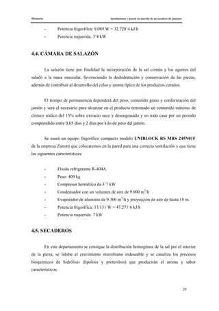 Memoria Instalaciones y puesta en marcha de un secadero de jamones
29
- Potencia frigorífica: 9.089 W = 32.720’4 kJ/h
- Potencia requerida: 3’4 kW
4.4. CÁMARA DE SALAZÓN
La salazón tiene por finalidad la incorporación de la sal común y los agentes del
salado a la masa muscular, favoreciendo la deshidratación y conservación de las piezas,
además de contribuir al desarrollo del color y aroma típico de los productos curados.
El tiempo de permanencia dependerá del peso, contenido graso y conformación del
jamón y será el necesario para alcanzar en el producto terminado un contenido máximo de
cloruro sódico del 15% sobre extracto seco y desengrasado y en todo caso por un periodo
comprendido entre 0,65 días y 2 días por kilo de peso del jamón.
Se usará un equipo frigorífico compacto modelo UNIBLOCK RS MRS 245N01F
de la empresa Zanotti que colocaremos en la pared para una correcta ventilación y que tiene
las siguientes características:
- Fluido refrigerante R-404A.
- Peso: 409 kg
- Compresor hermético de 3’7 kW
- Condensador con un volumen de aire de 9.000 m3
/h
- Evaporador de aluminio de 9.300 m3
/h y proyección de aire de hasta 18 m.
- Potencia frigorífica: 13.131 W = 47.271’6 kJ/h
- Potencia requerida: 7 kW
4.5. SECADEROS
En este departamento se consigue la distribución homogénea de la sal por el interior
de la pieza, se inhibe el crecimiento microbiano indeseable y se canaliza los procesos
bioquímicos de hidrólisis (lipolisis y proteolisis) que producirán el aroma y sabor
característicos.
 
