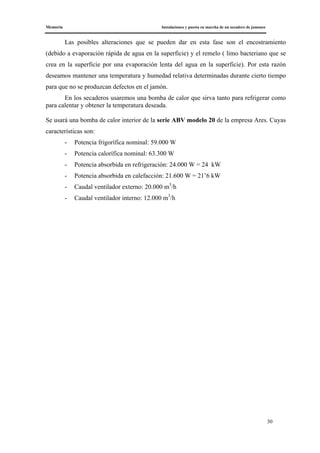 Memoria Instalaciones y puesta en marcha de un secadero de jamones
30
Las posibles alteraciones que se pueden dar en esta fase son el encostramiento
(debido a evaporación rápida de agua en la superficie) y el remelo ( limo bacteriano que se
crea en la superficie por una evaporación lenta del agua en la superficie). Por esta razón
deseamos mantener una temperatura y humedad relativa determinadas durante cierto tiempo
para que no se produzcan defectos en el jamón.
En los secaderos usaremos una bomba de calor que sirva tanto para refrigerar como
para calentar y obtener la temperatura deseada.
Se usará una bomba de calor interior de la serie ABV modelo 20 de la empresa Ares. Cuyas
características son:
- Potencia frigorífica nominal: 59.000 W
- Potencia calorífica nominal: 63.300 W
- Potencia absorbida en refrigeración: 24.000 W = 24 kW
- Potencia absorbida en calefacción: 21.600 W = 21’6 kW
- Caudal ventilador externo: 20.000 m3
/h
- Caudal ventilador interno: 12.000 m3
/h
 