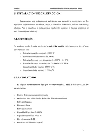 Memoria Instalaciones y puesta en marcha de un secadero de jamones
31
5. INSTALACIÓN DE CALEFACCIÓN
Requeriremos una instalación de calefacción que aumente la temperatura en los
siguientes departamentos: secaderos, aseos y vestuarios, laboratorio, sala de descanso y
oficinas. Para el cálculo de la instalación de calefacción usaremos el balance térmico en el
mes de enero (mes más frío).
5.1. SECADEROS
Se usará una bomba de calor interior de la serie ABV modelo 20 de la empresa Ares. Cuyas
características son:
- Potencia frigorífica nominal: 59.000 W
- Potencia calorífica nominal: 63.300 W
- Potencia absorbida en refrigeración: 24.000 W = 24 kW
- Potencia absorbida en calefacción: 21.600 W = 21’6 kW
- Caudal ventilador externo: 20.000 m3
/h
- Caudal ventilador interno: 12.000 m3
/h
5.2. LABORATORIO
Se elige un acondicionador tipo split inverter modelo AI-910NA de la casa Ares. De
características:
- Control de temperatura por termostato
- Deflectores para salida de aire 4 vías, dos de ellas automáticas
- Filtro antibacterias
- Filtro antiolores
- Filtro desescarche
- Capacidad frigorífica: 2.640 W
- Capacidad calorífica: 3.400 W
- Gas refrigerante: R-22
- Potencia total absorbida: 890 W
 