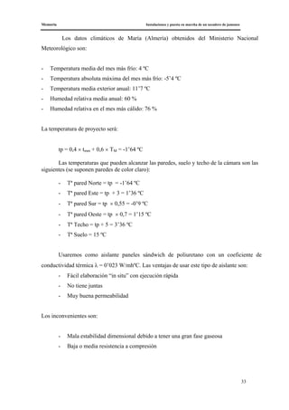 Memoria Instalaciones y puesta en marcha de un secadero de jamones
33
Los datos climáticos de María (Almería) obtenidos del Ministerio Nacional
Meteorológico son:
- Temperatura media del mes más frío: 4 ºC
- Temperatura absoluta máxima del mes más frío: -5’4 ºC
- Temperatura media exterior anual: 11’7 ºC
- Humedad relativa media anual: 60 %
- Humedad relativa en el mes más cálido: 76 %
La temperatura de proyecto será:
tp = 0,4 × tmm + 0,6 × TM = -1’64 ºC
Las temperaturas que pueden alcanzar las paredes, suelo y techo de la cámara son las
siguientes (se suponen paredes de color claro):
- Tª pared Norte = tp = -1’64 ºC
- Tª pared Este = tp + 3 = 1’36 ºC
- Tª pared Sur = tp × 0,55 = -0’9 ºC
- Tª pared Oeste = tp × 0,7 = 1’15 ºC
- Tª Techo = tp + 5 = 3’36 ºC
- Tª Suelo = 15 ºC
Usaremos como aislante paneles sándwich de poliuretano con un coeficiente de
conductividad térmica λ = 0’023 W/mhºC. Las ventajas de usar este tipo de aislante son:
- Fácil elaboración “in situ” con ejecución rápida
- No tiene juntas
- Muy buena permeabilidad
Los inconvenientes son:
- Mala estabilidad dimensional debido a tener una gran fase gaseosa
- Baja o media resistencia a compresión
 