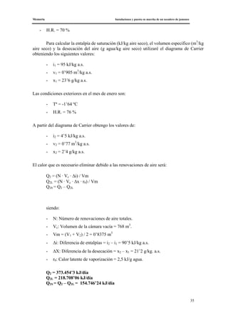 Memoria Instalaciones y puesta en marcha de un secadero de jamones
35
- H.R. = 70 %
Para calcular la entalpía de saturación (kJ/kg aire seco), el volumen específico (m3
/kg
aire seco) y la desecación del aire (g agua/kg aire seco) utilizaré el diagrama de Carrier
obteniendo los siguientes valores:
- i1 = 95 kJ/kg a.s.
- v1 = 0’905 m3
/kg a.s.
- x1 = 23’6 g/kg a.s.
Las condiciones exteriores en el mes de enero son:
- Tª = -1’64 ºC
- H.R. = 76 %
A partir del diagrama de Carrier obtengo los valores de:
- i2 = 4’5 kJ/kg a.s.
- v2 = 0’77 m3
/kg a.s.
- x2 = 2’4 g/kg a.s.
El calor que es necesario eliminar debido a las renovaciones de aire será:
Q2 = (N · Vc · Δi) / Vm
Q2L = (N · Vc · Δx · r0) / Vm
Q2S = Q2 – Q2L
siendo:
- N: Número de renovaciones de aire totales.
- Vc: Volumen de la cámara vacía = 768 m3
.
- Vm = (V1 + V2) / 2 = 0’8375 m3
- Δi: Diferencia de entalpías = i2 – i1 = 90’5 kJ/kg a.s.
- ΔX: Diferencia de la desecación = x2 – x1 = 21’2 g/kg. a.s.
- r0: Calor latente de vaporización = 2,5 kJ/g agua.
Q2 = 373.454’3 kJ/día
Q2L = 218.708’06 kJ/día
Q2S = Q2 – Q2L = 154.746’24 kJ/día
 