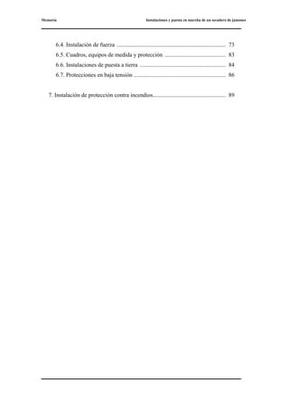 Memoria Instalaciones y puesta en marcha de un secadero de jamones
6.4. Instalación de fuerza ........................................................................... 73
6.5. Cuadros, equipos de medida y protección .......................................... 83
6.6. Instalaciones de puesta a tierra ........................................................... 84
6.7. Protecciones en baja tensión ............................................................... 86
7. Instalación de protección contra incendios.................................................. 89
 