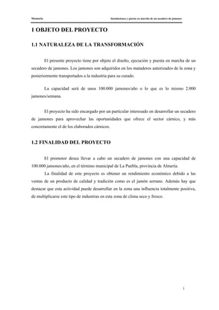 Memoria Instalaciones y puesta en marcha de un secadero de jamones
1
1 OBJETO DEL PROYECTO
1.1 NATURALEZA DE LA TRANSFORMACIÓN
El presente proyecto tiene por objeto el diseño, ejecución y puesta en marcha de un
secadero de jamones. Los jamones son adquiridos en los mataderos autorizados de la zona y
posteriormente transportados a la industria para su curado.
La capacidad será de unos 100.000 jamones/año o lo que es lo mismo 2.000
jamones/semana.
El proyecto ha sido encargado por un particular interesado en desarrollar un secadero
de jamones para aprovechar las oportunidades que ofrece el sector cárnico, y más
concretamente el de los elaborados cárnicos.
1.2 FINALIDAD DEL PROYECTO
El promotor desea llevar a cabo un secadero de jamones con una capacidad de
100.000 jamones/año, en el término municipal de La Puebla, provincia de Almería.
La finalidad de este proyecto es obtener un rendimiento económico debido a las
ventas de un producto de calidad y tradición como es el jamón serrano. Además hay que
destacar que esta actividad puede desarrollar en la zona una influencia totalmente positiva,
de multiplicarse este tipo de industrias en esta zona de clima seco y fresco.
 