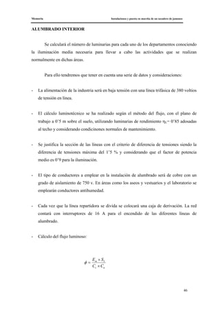 Memoria Instalaciones y puesta en marcha de un secadero de jamones
46
ALUMBRADO INTERIOR
Se calculará el número de luminarias para cada uno de los departamentos conociendo
la iluminación media necesaria para llevar a cabo las actividades que se realizan
normalmente en dichas áreas.
Para ello tendremos que tener en cuenta una serie de datos y consideraciones:
- La alimentación de la industria será en baja tensión con una línea trifásica de 380 voltios
de tensión en línea.
- El cálculo luminotécnico se ha realizado según el método del flujo, con el plano de
trabajo a 0’5 m sobre el suelo, utilizando luminarias de rendimiento ηL= 0’85 adosadas
al techo y considerando condicinones normales de mantenimiento.
- Se justifica la sección de las líneas con el criterio de diferencia de tensiones siendo la
diferencia de tensiones máxima del 1’5 % y considerando que el factor de potencia
medio es 0’9 para la iluminación.
- El tipo de conductores a emplear en la instalación de alumbrado será de cobre con un
grado de aislamiento de 750 v. En áreas como los aseos y vestuarios y el laboratorio se
emplearán conductores antihumedad.
- Cada vez que la línea repartidora se divida se colocará una caja de derivación. La red
contará con interruptores de 16 A para el encendido de las diferentes líneas de
alumbrado.
- Cálculo del flujo luminoso:
uc
Lm
CC
SE
×
×
=φ
 