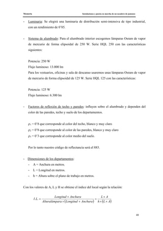 Memoria Instalaciones y puesta en marcha de un secadero de jamones
48
- Luminaria: Se elegirá una luminaria de distribución semi-intensiva de tipo industrial,
con un rendimiento de 0’85.
- Sistema de alumbrado: Para el alumbrado interior escogemos lámparas Osram de vapor
de mercurio de forma elipsoidal de 250 W. Serie HQL 250 con las características
siguientes:
Potencia: 250 W
Flujo luminoso: 13.000 lm
Para los vestuarios, oficinas y sala de descanso usaremos unas lámparas Osram de vapor
de mercurio de forma elipsoidal de 125 W. Serie HQL 125 con las características:
Potencia: 125 W
Flujo luminoso: 6.300 lm
- Factores de reflexión de techo y paredes: influyen sobre el alumbrado y dependen del
color de las paredes, techo y suelo de los departamentos.
ρ1 = 0’8 que corresponde al color del techo, blanco y muy claro
ρ2 = 0’8 que corresponde al color de las paredes, blanco y muy claro
ρ3 = 0’3 que corresponde al color medio del suelo.
Por lo tanto nuestro código de reflectancia será el 883.
- Dimensiones de los departamentos:
- A = Anchura en metros.
- L = Longitud en metros.
- h = Altura sobre el plano de trabajo en metros.
Con los valores de A, L y H se obtiene el índice del local según la relación:
( ) ( )ALh
AL
AnchuraLongitudaraAlturalámp
AnchuraLongitud
LI
××
×
=
+×
×
=..
 