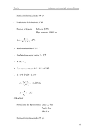 Memoria Instalaciones y puesta en marcha de un secadero de jamones
52
- Iluminación media deseada: 100 lux
- Rendimiento de la luminaria: 0’85
- Datos de la lámpara: Potencia: 250 W
Flujo luminoso: 13.000 lm
( )
92'0.. =
+×
×
=
ALh
AL
LI
- Rendimiento del local: 0’82
- Coeficiente de conservación: Cc = 0’7
- K = Cc · Cu
- Cu = ηluminaria · ηlocal = 0’82 · 0’85 = 0’697
- K = 0’7 · 0’697 = 0’4879
lm
CC
SE
uc
Lm
1'829.45=
×
×
=φ
52'3==
p
N
φ
φ
OBRADOR
- Dimensiones del departamento: Largo: 23’9 m
Ancho: 8 m
Alto: 8 m
- Iluminación media deseada: 300 lux
 