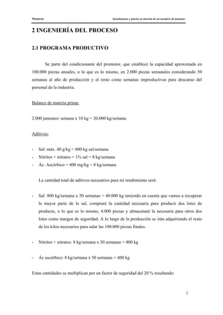 Memoria Instalaciones y puesta en marcha de un secadero de jamones
2
2 INGENIERÍA DEL PROCESO
2.1 PROGRAMA PRODUCTIVO
Se parte del condicionante del promotor, que establece la capacidad aproximada en
100.000 piezas anuales, o lo que es lo mismo, en 2.000 piezas semanales considerando 50
semanas al año de producción y el resto como semanas improductivas para descanso del
personal de la industria.
Balance de materia prima:
2.000 jamones/ semana x 10 kg = 20.000 kg/semana
Aditivos:
- Sal: máx. 40 g/kg = 800 kg sal/semana
- Nitritos + nitratos = 1% sal = 8 kg/semana
- Ác. Ascórbico = 400 mg/kg = 8 kg/semana
La cantidad total de aditivos necesarios para mi rendimiento será:
- Sal: 800 kg/semana x 50 semanas = 40.000 kg teniendo en cuenta que vamos a recuperar
la mayor parte de la sal, compraré la cantidad necesaria para producir dos lotes de
producto, o lo que es lo mismo, 4.000 piezas y almacenaré la necesaria para otros dos
lotes como margen de seguridad. A lo largo de la producción se irán adquiriendo el resto
de los kilos necesarios para salar las 100.000 piezas finales.
- Nitritos + nitratos: 8 kg/semana x 50 semanas = 400 kg
- Ác ascórbico: 8 kg/semana x 50 semanas = 400 kg
Estas cantidades se multiplican por un factor de seguridad del 20 % resultando:
 
