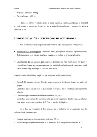 Memoria Instalaciones y puesta en marcha de un secadero de jamones
3
- Nitritos + nitratos = 480 kg
- Ác. Ascórbico = 480 kg
Tanto los nitritos + nitratos como el ácido ascórbico serán adquiridos en su totalidad
al comienzo de la temporada de producción y serán almacenados en el almacén de aditivos
junto con la sal.
2.2 IDENTIFICACIÓN Y DESCRIPCIÓN DE ACTIVIDADES
Para la elaboración de los jamones se llevarán a cabo las siguientes operaciones:
• Recepción de la materia prima: La materia prima, refrigerada, se recibe a primeras horas
de la mañana, y en el mismo muelle de recepción se realiza su primera selección.
• Clasificación de los jamones por peso: Los jamones una vez clasificados por peso y
colocados en los carros transportadores serán trasladados a la cámara de recepción con el
fin de estabilizar y prolongar la vida útil de la pieza.
Los criterios de selección de las piezas que usaremos serán los siguientes:
- Control del aspecto externo: deberán tener un aspecto higiénico, limpio, sin pelos ni
golpes.
- Control de peso: los jamones se clasificarán en lotes de pesos similares para facilitar la
salazón.
- Control del pH: deberá estar comprendido entre 5,5 y 5,8.
- Control de temperatura: los jamones, antes de iniciar su proceso de elaboración, deberán
estar a una temperatura máxima de 3ºC en el interior de la pieza.
En la fase de recepción de los jamones en la industria no se aceptarán para la
elaboración de jamón serrano:
- Los que presenten un peso en sangre inferior a 9,5 kg
- Aquellos cuya temperatura interior en el momento de la recepción sea superior a 3ºC.
 