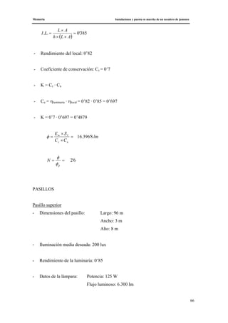Memoria Instalaciones y puesta en marcha de un secadero de jamones
66
( )
385'0.. =
××
×
=
ALh
AL
LI
- Rendimiento del local: 0’82
- Coeficiente de conservación: Cc = 0’7
- K = Cc · Cu
- Cu = ηluminaria · ηlocal = 0’82 · 0’85 = 0’697
- K = 0’7 · 0’697 = 0’4879
lm
CC
SE
uc
Lm
8'396.16=
×
×
=φ
6'2==
p
N
φ
φ
PASILLOS
Pasillo superior
- Dimensiones del pasillo: Largo: 96 m
Ancho: 3 m
Alto: 8 m
- Iluminación media deseada: 200 lux
- Rendimiento de la luminaria: 0’85
- Datos de la lámpara: Potencia: 125 W
Flujo luminoso: 6.300 lm
 