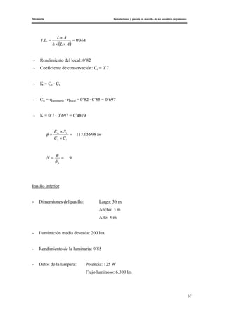 Memoria Instalaciones y puesta en marcha de un secadero de jamones
67
( )
364'0.. =
××
×
=
ALh
AL
LI
- Rendimiento del local: 0’82
- Coeficiente de conservación: Cc = 0’7
- K = Cc · Cu
- Cu = ηluminaria · ηlocal = 0’82 · 0’85 = 0’697
- K = 0’7 · 0’697 = 0’4879
lm
CC
SE
uc
Lm
98'056.117=
×
×
=φ
9==
p
N
φ
φ
Pasillo inferior
- Dimensiones del pasillo: Largo: 36 m
Ancho: 3 m
Alto: 8 m
- Iluminación media deseada: 200 lux
- Rendimiento de la luminaria: 0’85
- Datos de la lámpara: Potencia: 125 W
Flujo luminoso: 6.300 lm
 