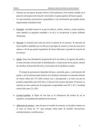 Memoria Instalaciones y puesta en marcha de un secadero de jamones
4
- Jamones con un espesor de grasa inferior a 0,8 centímetros como mínimo medido en el
punto de convergencia del músculo vasto lateral y la punta superior del hueso isquión.
- Los que presenten características organolépticas o de conformación que puedan afectar
negativamente al producto final.
• Presalado: actividad manual en la que los aditivos, nitritos, nitratos y ácido ascórbico,
serán añadidos en pequeñas cantidades a la sal y se incorporarán al jamón mediante
frotamiento.
• Marcado: se realizará justo antes de iniciar la salazón de los jamones. Se marcarán de
forma legible e indeleble con un sello en el que figure la semana y el año de inicio de la
salazón, a fin de que pueda comprobarse de forma fehaciente el periodo de curación de
los mismos.
• Salado: tiene como finalidad la incorporación de la sal común y los agentes del salado a
la masa muscular, favoreciendo la deshidratación y conservación de las piezas, además
de contribuir al desarrollo del color y aroma típico de los productos curados.
El tiempo de permanencia dependerá del peso, contenido graso y conformación del
jamón y será el necesario para alcanzar en el producto terminado un contenido máximo
de cloruro sódico del 15% sobre extracto seco y desengrasado y en todo caso por un
periodo comprendido entre 0,65 días y 2 días por kilo de peso del jamón. El proceso se
realizará en unas condiciones de temperatura comprendidas entre 0ºC y 4ºC y humedad
relativa (Hr) entre 75 y 95%.
• Lavado-Cepillado: el objeto de esta fase es la eliminación del residuo de sal en
superficie, acompañado del cepillado de las mismas.
• Aplicación de manteca: antes de pasar al secadero los jamones, se les aplica manteca en
el corte en forma de “V” para proteger dicha parte de posibles desecaciones,
enmohecimientos o acidificaciones.
 
