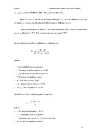 Memoria Instalaciones y puesta en marcha de un secadero de jamones
76
CÁLCULO Y DISEÑO DE LA INSTALACIÓN DE FUERZA
Se ha calculado la instalación de fuerza atendiendo a la caída de tensión que no debe
sobrepasar lo indicado en el Reglamento Electrotécnico de Baja Tensión.
La tensión entre fases es de 380 V. Se toma como valor de la caída de tensión total
para la instalación el 1’5 % de la tensión entre fases, es decir, 5’7 V
La intensidad que circula por cada línea vendrá dada por:
ϕcosηV3
PCf
I
m
S
×××
××
=
Siendo:
- I: Intensidad de fase en Amperios
- f : Factor de pérdida de potencia = 0’85
- Cs : Coeficiente de simultaneidad = 0’8
- P : Potencia instalada en watios
- V : Tensión en línea = 380 V
- ηm : rendimiento de motores = 0’85
- cos ϕ : Factor de potencia = 0’95
La caída de tensión vendrá dada por la expresión:
S
ILρ3
V' ×××
=
Siendo:
- ρ : Resistividad del cobre = 0’018
- L : Longitud de la línea en metros
- I : Intensidad que circula por la línea en amperios
- S : sección del conductor en mm2
 