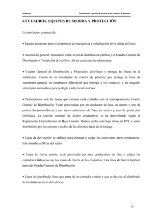 Memoria Instalaciones y puesta en marcha de un secadero de jamones
82
6.5 CUADROS, EQUIPOS DE MEDIDA Y PROTECCIÓN
La instalación constará de:
• Equipo autónomo para el alumbrado de emergencia y señalización de la salida del local.
• Acometida general: instalación entre la red de distribución pública y el Cuadro General de
Distribución y Protección del edificio. Irá en canalización subterránea.
• Cuadro General de Distribución y Protección: distribuye y protege las líneas de la
instalación .Consta de un interruptor de control de potencia que protege la línea de
suministro general, un interruptor diferencial que protege a los contactos y un pequeño
interruptor automático para proteger cada circuito interior.
• Derivaciones: son las líneas que enlazan cada contador con el correspondiente Cuadro
General de Distribución. Están constituidas por un conductor de fase, un neutro y uno de
protección (monofásica) y por tres conductores de fase, un neutro y uno de protección
(trifásica). La sección nominal de dichos conductores se ha determinado según el
Reglamento Electrotécnico de Baja Tensión. Dichos cables irán bajo tubos de PVC y serán
distribuidos por las paredes y techos de las distintas áreas de la bodega.
• Cajas de derivación: se utilizan para efectuar y alojar las conexiones entre conductores.
Irán situadas a 20 cm del techo.
• Línea de fuerza motriz: está constituida por tres conductores de fase y enlaza los
contadores trifásicos con las tomas de fuerza de las máquinas. Esta línea de fuerza también
parte del Cuadro General de Distribución.
• Línea de alumbrado: línea que parte de un contador común y que se destina al alumbrado
de las distintas áreas del edificio.
 