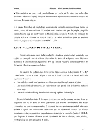 Memoria Instalaciones y puesta en marcha de un secadero de jamones
83
• Línea principal de tierra: está constituida por un conductor de cobre, que enlaza las
máquinas, tuberías de agua y cualquier masa metálica importante mediante unas arquetas de
conexión de puesta a tierra.
• El equipo de medida irá instalado en un armario de ventanilla transparente que facilite su
lectura, junto al transformador. El equipo estará normalizado por la propia compañía
suministradora, que en nuestro caso es Hidroeléctrica Española. Consta de: contador de
energía activa y contador de energía reactiva en doble aislamiento para los equipos
trifásicos, según instrucciones REBT: MI-BT 011,015.
6.6 INSTALACIONES DE PUESTA A TIERRA
Se unirá a tierra un punto de la instalación a través de un dispositivo apropiado, con
objeto de conseguir que no existan diferencias de potencial peligrosas entre diferentes
elementos de una instalación. Igualmente debe de permitir evacuar a tierra las corrientes de
derivación o las descargas atmosféricas.
Se seguiran las indicaciones de la Norma Tecnológica de la Edificación NTE-IEP
“Electricidad. Puesta a tierra”, según la cual se deberán conectar a la red de tierra los
siguientes elementos:
- Los enchufes eléctricos y las masas metálicas comprendidas en los aseos y baños
- Las instalaciones de fontanería, gas y calefacción y en general todo el elemento metálico
importante.
- Las estructuras metálicas y armaduras de muros y soportes de hormigón.
Siguiendo las indicaciones de la Norma referente a las instalaciones de puesta a tierra, se
dispondrá una red de toma de tierra perimetral, con arquetas de conexión para hacer
registrables las conexiones enterradas. El recorrido de estos conductores será el más corto
posible y seguirá las conducciones empleadas por los conductores activos. No estarán
sometidos a esfuerzos mecánicos y estarán protegidos contra la corrosión. Según el R.E.B.T.
para la puesta a tierra se utilizarán bornes de acero de 14 mm de diámetro como mínimo,
recubiertos de una capa protectora de cobre.
 