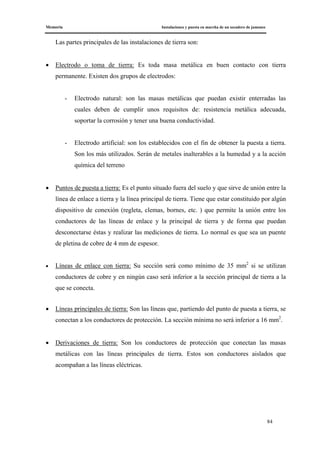 Memoria Instalaciones y puesta en marcha de un secadero de jamones
84
Las partes principales de las instalaciones de tierra son:
• Electrodo o toma de tierra: Es toda masa metálica en buen contacto con tierra
permanente. Existen dos grupos de electrodos:
- Electrodo natural: son las masas metálicas que puedan existir enterradas las
cuales deben de cumplir unos requisitos de: resistencia metálica adecuada,
soportar la corrosión y tener una buena conductividad.
- Electrodo artificial: son los establecidos con el fin de obtener la puesta a tierra.
Son los más utilizados. Serán de metales inalterables a la humedad y a la acción
química del terreno
• Puntos de puesta a tierra: Es el punto situado fuera del suelo y que sirve de unión entre la
línea de enlace a tierra y la línea principal de tierra. Tiene que estar constituido por algún
dispositivo de conexión (regleta, clemas, bornes, etc. ) que permite la unión entre los
conductores de las líneas de enlace y la principal de tierra y de forma que puedan
desconectarse éstas y realizar las mediciones de tierra. Lo normal es que sea un puente
de pletina de cobre de 4 mm de espesor.
• Líneas de enlace con tierra: Su sección será como mínimo de 35 mm2
si se utilizan
conductores de cobre y en ningún caso será inferior a la sección principal de tierra a la
que se conecta.
• Líneas principales de tierra: Son las líneas que, partiendo del punto de puesta a tierra, se
conectan a los conductores de protección. La sección mínima no será inferior a 16 mm2
.
• Derivaciones de tierra: Son los conductores de protección que conectan las masas
metálicas con las líneas principales de tierra. Estos son conductores aislados que
acompañan a las líneas eléctricas.
 