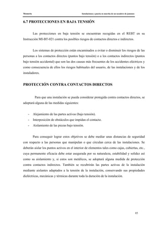 Memoria Instalaciones y puesta en marcha de un secadero de jamones
85
6.7 PROTECCIONES EN BAJA TENSIÓN
Las protecciones en baja tensión se encuentran recogidas en el REBT en su
Instrucción MI-BT-021 contra los posibles riesgos de contactos directos e indirectos.
Los sistemas de protección están encaminados a evitar o disminuir los riesgos de las
personas a los contactos directos (puntos bajo tensión) o a los contactos indirectos (puntos
bajo tensión accidental) que son las dos causas más frecuentes de los accidentes eléctricos y
como consecuencia de ellos los riesgos habituales del usuario, de las instalaciones y de los
instaladores.
PROTECCIÓN CONTRA CONTACTOS DIRECTOS
Para que una instalación se pueda considerar protegida contra contactos directos, se
adoptará alguna de las medidas siguientes:
- Alejamiento de las partes activas (bajo tensión).
- Interposición de obstáculos que impidan el contacto.
- Aislamiento de las piezas bajo tensión.
Para conseguir lograr estos objetivos se debe mediar unas distancias de seguridad
con respecto a las personas que manipulan o que circulan cerca de las instalaciones. Se
deberán aislar los puntos activos en el interior de elementos tales como cajas, cubiertas, etc.,
cuya permanente eficacia debe estar asegurada por su naturaleza, estabilidad y solidez así
como su aislamiento y, si estos son metálicos, se adoptará alguna medida de protección
contra contactos indirectos. También se recubrirán las partes activas de la instalación
mediante aislantes adaptados a la tensión de la instalación, conservando sus propiedades
dieléctricas, mecánicas y térmicas durante toda la duración de la instalación.
 