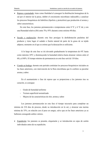 Memoria Instalaciones y puesta en marcha de un secadero de jamones
5
• Reposo o postsalado: tiene como finalidad el conseguir la distribución homogénea de la
sal por el interior de la pieza, inhibir el crecimiento microbiano indeseable y canalizar
los procesos bioquímicos de hidrólisis (lipolisis y proteolisis) que producirán el aroma y
sabor característicos.
En esta fase, los jamones permanecerán a temperaturas entre 0 ºC y 6 ºC de y con
una Humedad relativa (Hr) entre 70 y 95% durante como mínimo 40 días.
• Secado o maduración: durante esta fase prosigue la deshidratación paulatina del
producto y tiene lugar el sudado o fusión natural de parte de la grasa de su tejido
adiposo, momento en el que se estima que la desecación es suficiente.
A lo largo de esta fase se irá elevando gradualmente la temperatura de 6ºC hasta
como máximo 34ºC y disminuyendo la humedad relativa hasta alcanzar valores entre el
60 y el 80%. El tiempo mínimo de permanencia en esta fase será de 110 días.
• Curado en bodega: durante este período continúan los procesos bioquímicos iniciados en
las fases anteriores, con intervención de la flora microbiana que le confiere su peculiar
aroma y sabor.
En el asentamiento o fase de reposo que se proporciona a los jamones tras su
curación, se consigue:
- Grado de humedad uniforme
- Textura superficial normalizada
- Mejora de las características de olor, aroma y sabor
Los jamones permanecerán en esta fase el tiempo necesario para completar un
mínimo de 210 días de proceso, desde su introducción en la sal, y alcanzar una merma
mínima de 33%, en relación con el peso en sangre, salvo que en las fases anteriores ya se
hubieran conseguido ambos valores.
• Expedición: los jamones se pesarán, etiquetarán y se introducirán en cajas de cartón
individuales antes de su expedición.
 