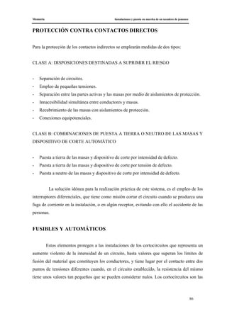 Memoria Instalaciones y puesta en marcha de un secadero de jamones
86
PROTECCIÓN CONTRA CONTACTOS DIRECTOS
Para la protección de los contactos indirectos se emplearán medidas de dos tipos:
CLASE A: DISPOSICIONES DESTINADAS A SUPRIMIR EL RIESGO
- Separación de circuitos.
- Empleo de pequeñas tensiones.
- Separación entre las partes activas y las masas por medio de aislamientos de protección.
- Innacesibilidad simultánea entre conductores y masas.
- Recubrimiento de las masas con aislamientos de protección.
- Conexiones equipotenciales.
CLASE B: COMBINACIONES DE PUESTA A TIERRA O NEUTRO DE LAS MASAS Y
DISPOSITIVO DE CORTE AUTOMÁTICO
- Puesta a tierra de las masas y dispositivo de corte por intensidad de defecto.
- Puesta a tierra de las masas y dispositivo de corte por tensión de defecto.
- Puesta a neutro de las masas y dispositivo de corte por intensidad de defecto.
La solución idónea para la realización práctica de este sistema, es el empleo de los
interruptores diferenciales, que tiene como misión cortar el circuito cuando se produzca una
fuga de corriente en la instalación, o en algún receptor, evitando con ello el accidente de las
personas.
FUSIBLES Y AUTOMÁTICOS
Estos elementos protegen a las instalaciones de los cortocircuitos que representa un
aumento violento de la intensidad de un circuito, hasta valores que superan los límites de
fusión del material que constituyen los conductores, y tiene lugar por el contacto entre dos
puntos de tensiones diferentes cuando, en el circuito establecido, la resistencia del mismo
tiene unos valores tan pequeños que se pueden considerar nulos. Los cortocircuitos son las
 