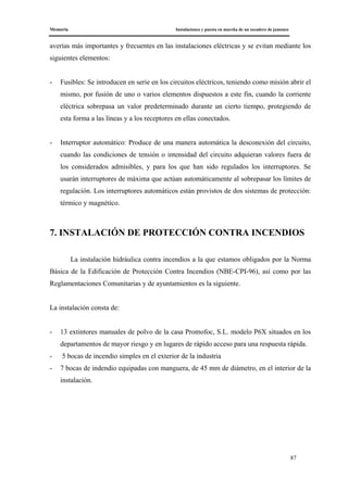 Memoria Instalaciones y puesta en marcha de un secadero de jamones
87
averías más importantes y frecuentes en las instalaciones eléctricas y se evitan mediante los
siguientes elementos:
- Fusibles: Se introducen en serie en los circuitos eléctricos, teniendo como misión abrir el
mismo, por fusión de uno o varios elementos dispuestos a este fin, cuando la corriente
eléctrica sobrepasa un valor predeterminado durante un cierto tiempo, protegiendo de
esta forma a las líneas y a los receptores en ellas conectados.
- Interruptor automático: Produce de una manera automática la desconexión del circuito,
cuando las condiciones de tensión o intensidad del circuito adquieran valores fuera de
los considerados admisibles, y para los que han sido regulados los interruptores. Se
usarán interruptores de máxima que actúan automáticamente al sobrepasar los límites de
regulación. Los interruptores automáticos están provistos de dos sistemas de protección:
térmico y magnético.
7. INSTALACIÓN DE PROTECCIÓN CONTRA INCENDIOS
La instalación hidráulica contra incendios a la que estamos obligados por la Norma
Básica de la Edificación de Protección Contra Incendios (NBE-CPI-96), así como por las
Reglamentaciones Comunitarias y de ayuntamientos es la siguiente.
La instalación consta de:
- 13 extintores manuales de polvo de la casa Promofoc, S.L. modelo P6X situados en los
departamentos de mayor riesgo y en lugares de rápido acceso para una respuesta rápida.
- 5 bocas de incendio simples en el exterior de la industria
- 7 bocas de indendio equipadas con manguera, de 45 mm de diámetro, en el interior de la
instalación.
 