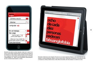 24

Aplicación

para móviles de última generación: colores rojo y blanco con el

logo en la parte superior.

Tamaño adaptado a cada dispositivo. Se compone de

un traductor en la parte superior y diversas secciones con frases útiles para
cada situación en la parte inferior.

Se podrá descargar desde la App Store,

el Android Market, etc…Desde la web de home English y www.fabuanglofobia.com, se incluirán enlaces directos a la misma.

Interstitial: formato web, estilo tipográfico. Se hace uso de los colores corporativos. Destaca el texto sobre fondo rojo, especialmente la palabra fabuanglofobia. Domina la línea de lectura vertical. Tamaño web. El interstitial es una imagen que ocupa
la totalidad de la pantalla mientras carga la página. Dura unos segundos, pero puede cerrarse si el usuario así lo desea.

 