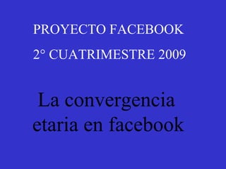 PROYECTO FACEBOOK  2° CUATRIMESTRE 2009 La convergencia etaria en facebook 