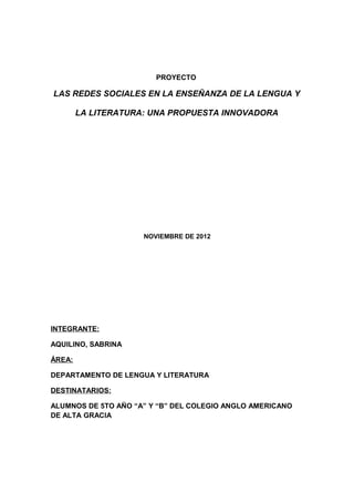 PROYECTO

LAS REDES SOCIALES EN LA ENSEÑANZA DE LA LENGUA Y

        LA LITERATURA: UNA PROPUESTA INNOVADORA




                     NOVIEMBRE DE 2012




INTEGRANTE:

AQUILINO, SABRINA

ÁREA:

DEPARTAMENTO DE LENGUA Y LITERATURA

DESTINATARIOS:

ALUMNOS DE 5TO AÑO “A” Y “B” DEL COLEGIO ANGLO AMERICANO
DE ALTA GRACIA
 