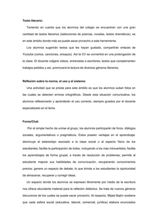 Texto literario:

   Teniendo en cuenta que los alumnos del colegio se encuentran con una gran

cantidad de textos literarios (selecciones de poemas, novelas, textos dramáticos), es

en este ámbito donde más se puede sacar provecho a esta herramienta.

   Los alumnos sugerirán textos que les hayan gustado, compartirán enlaces de

Youtube (cortos, canciones, ensayos). Así la CV se convertirá en una prolongación de

la clase. El docente colgará videos, entrevistas a escritores, textos que complementen

trabajos pedidos y así, promoverá la lectura de diversos géneros literarios.



Reflexión sobre la norma, el uso y el sistema:

   Una actividad que se presta para este ámbito es que los alumnos suban fotos en

las cuales se detecten errores ortográficos. Desde esta situación comunicativa, los

alumnos reflexionarán y aprenderán el uso correcto, siempre guiados por el docente

especializado en el tema.



Foros/Chat:

   Por el simple hecho de unirse al grupo, los alumnos participarán de foros, diálogos

sociales, argumentativos o pragmáticos. Estos poseen ventajas en el aprendizaje:

disminuye el estereotipo asociado a la clase social o al aspecto físico de los

estudiantes; facilita la participación de todos, incluyendo a los más introvertidos; facilita

los aprendizajes de forma grupal, a través de resolución de problemas; permite al

estudiante mejorar sus habilidades de comunicación, recuperando conocimientos

previos; genera un espacio de debate, lo que brinda a los estudiantes la oportunidad

de almacenar, recuperar y corregir ideas.

   Un espacio donde los alumnos se expresan libremente por medio de la escritura

nos ofrece abundante material para la reflexión didáctica. Se trata de nuevos géneros

discursivos de los cuales se puede sacar provecho. Al respecto, Mijael Bajtín sostiene

que cada esfera social (educativa, laboral, comercial, jurídica) elabora enunciados
 